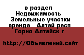  в раздел : Недвижимость » Земельные участки аренда . Алтай респ.,Горно-Алтайск г.